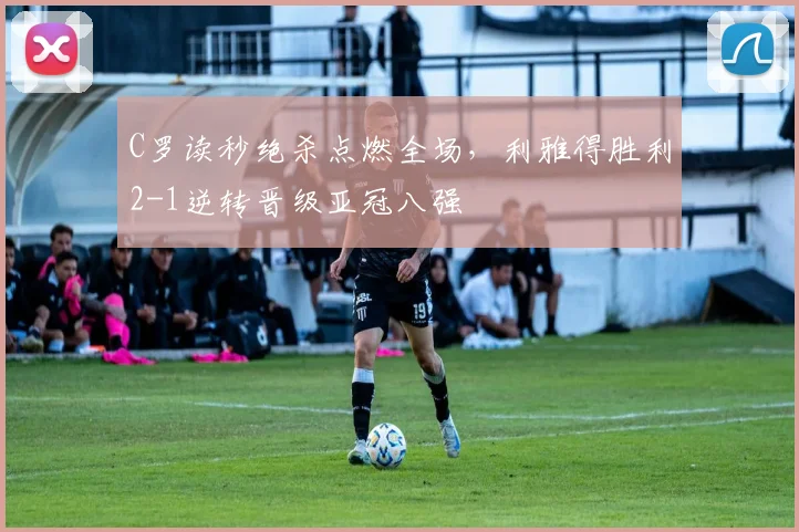 C罗读秒绝杀点燃全场，利雅得胜利2-1逆转晋级亚冠八强