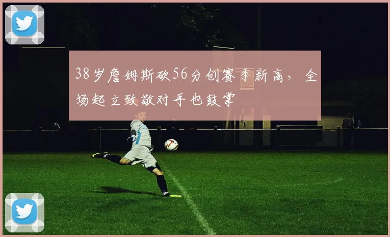 38岁詹姆斯砍56分创赛季新高，全场起立致敬对手也鼓掌