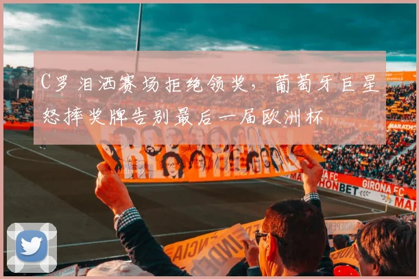 C罗泪洒赛场拒绝领奖，葡萄牙巨星怒摔奖牌告别最后一届欧洲杯