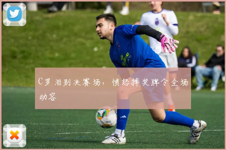 C罗泪别决赛场，愤怒摔奖牌令全场动容