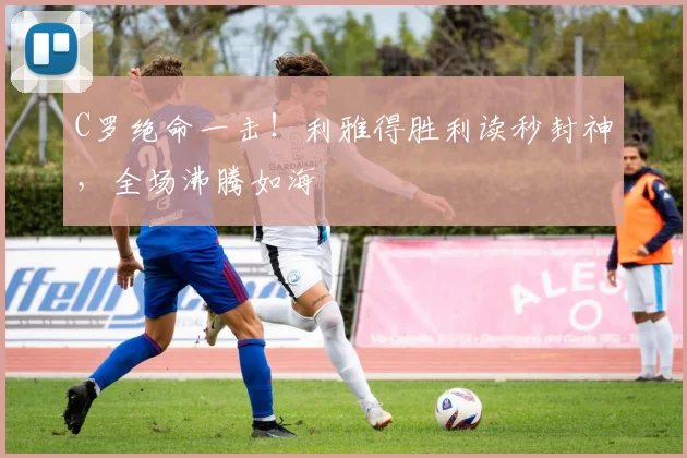 C罗绝命一击！利雅得胜利读秒封神，全场沸腾如海