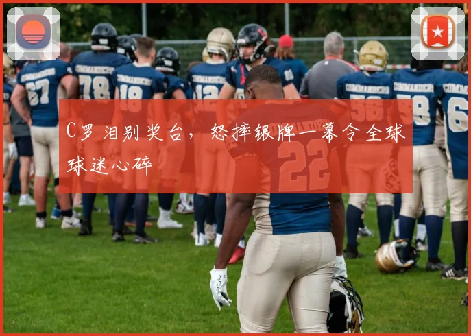 C罗泪别奖台，怒摔银牌一幕令全球球迷心碎