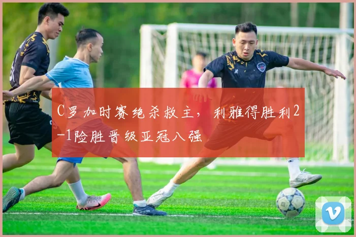 C罗加时赛绝杀救主，利雅得胜利2-1险胜晋级亚冠八强
