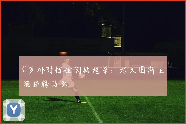 C罗补时惊世倒钩绝杀，尤文图斯主场逆转马竞